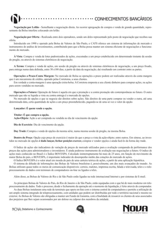 CONHECIMENTOS BANCÁRIOS
Negociação por Leilão - Semelhante a negociação direta. Ao ocorrer apregoação de compra e venda de grande quantidade, representante da Bolsa interfere colocando em leilão.
Negociação por Oferta - Realizada entre dois operadores, sendo um deles representado pelo posto de negociação que recebeu sua
oferta.
Introduzido em 1990 e operado pela Bolsa de Valores de São Paulo, o CATS oferece um sistema de informações de mercado e
instrumentos de análise de investimentos, contribuindo para que a Bolsa possa manter um sistema eficiente de negociações e funcionamento do mercado.
Á Vista: Compra e venda de lotes padronizados de ações, executadas a um preço estabelecido em determinado instante da sessão
do pregão, ou através de sistemas eletrônicos de negociação.
A Termo: Compra e venda de ações, em sessão de pregão ou através de sistemas eletrônicos de negociação, a um preço fixado,
para entrega numa data definida, entre 30 e180 dias, a partir da data da negociação, daí resultando um contrato entre as partes.
Operações a Prazo-Conta Margem: No mercado de Bolsa as operações a prazo podem ser realizadas através da conta margem
que é um mecanismo de crédito, operado pelas Corretoras, a seus clientes.
Em verdade a conta-margem é uma operação extra-bolsa. A Corretora empresta a seu cliente dinheiro para comprar ações, ou ações
para serem vendidas no mercado.
Operações a Futuro: Operação de futuro é aquela em que a prestação e a contra prestação são contemporâneas no futuro. O outro
mercado que não se liquida a vista ou contra entrega é o mercado de opções.
No mercado de opções o que se negocia são direitos sobre ações. São direitos de uma parte comprar ou vender a outra, até uma
determinada data, certa quantidade de ações a um preço preestabelecido, pagando-se de uma só vez o valor da opção.
Lançador: É quem vende a opção.
Titular: É que compra a opção.
Ação-Objeto: Ação a ser comprada ou vendida no dia de vencimento da opção.
Dia de Exercício: Dia de vencimento da opção.
Day Trade: Compra e venda de opções da mesma série, numa mesma sessão de pregão, na mesma Bolsa.
Dentro do Preço: Opção cujo preço de exercício é maior do que o preço a vista da ação-objeto; entre outros. Em síntese, ao investidor no mercado de opções é dado lançar, fechar posições exercer, comprar e vender opções e ainda fazê-lo da forma day trade.
O Índice de ações são indicadores de variação de preços de mercado utilizados para a avaliação comparada de performance dos
preços das ações para administradores e investidores. É ainda poderoso instrumento de avaliação nas negociações a futuro. O índice de
ações mais conhecido no Brasil é o Índice BOVESPA. Calculado ininterruptamente há mais de 25 anos, em função do movimento da
maior Bolsa do país, o BOVESPA, é importante indicador do desempenho médio das cotações do mercado de ações.
O Índice BOVESPA é o valor atual em moeda do país de uma carteira teórica de ações, a partir de uma aplicação hipotética.
O sistema de difusão de informações das Bolsas de Valores brasileiras é, possivelmente, um dos mais avançados do mundo. As
Bolsas utilizam quase todos os meios de comunicação disponíveis: correio, malotes, imprensa escrita, falada e televisada, telex e o teleprocessamento de dados com terminais de computadores on-line ou ligados a telex.
Além disso, as Bolsas de Valores do Rio e de São Paulo estão ligadas na rede internacional Internet e por sistemas de E-mail.
As principais Bolsas de Valores do País, do Rio de Janeiro e de São Paulo, estão equipadas com o que há de mais moderno em teleprocessamento de dados. Todo o processo, desde o fechamento da operação até o momento da liquidação, é feito através do computador.
As duas Bolsas instalaram uma rede de terminais que opera on-line com o sistema central de computadores e permite a utilização de
um amplo sistema integrado de teleprocessamento, com unidades que podem ser distribuídas por todo o território nacional e mesmo no
exterior. As Bolsas de Valores são obrigadas a manter um Fundo de Garantia, com a finalidade de ressarcir os clientes de seus associados
dos prejuízos que lhes sejam ocasionados por ato doloso ou culposo dos membros da entidade.
Didatismo e Conhecimento

90

 