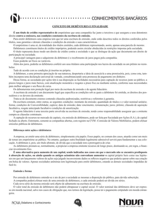 CONHECIMENTOS BANCÁRIOS
CONCEITO DE DEBÊNTURES E FINALIDADE
É um título de crédito representativo de empréstimo que uma companhia faz junto a terceiros e que assegura a seus detentores
direito contra a emissora, nas condições constantes da escritura de emissão.
Para emitir debêntures uma empresa tem que ter uma escritura de emissão, onde estão descritos todos os direitos conferidos pelos
títulos, suas garantias e demais cláusulas e condições da emissão e suas características.
O empréstimo é uma só, da totalidade dos títulos emitidos, cada debênture representando, assim, apenas uma parcela do mesmo.
Debêntures constituem títulos de crédito impróprios, podendo assim circular obedecidas às restrições impostas pela sociedade.
O título representa desse modo um direito de crédito contra a sociedade o que se distingue da ação que documenta um direito de
participação na sociedade.
A principal vantagem para o adquirente da debênture é o recebimento de juros pagos pela companhia.
Esses poderão ser fixos ou variáveis. 
Além dos juros, poderão as debêntures conferir aos seus titulares uma participação nos lucros da sociedade ou um prêmio no reembolso.
Tudo de acordo com as condições já insertas no próprio.
A debênture, a uma primeira apreciação de sua natureza, despertaria a ideia de associá-la a uma promissória, pois, como esta, também incorpora uma declaração universal de vontade, consubstanciando uma promessa de pagamento em dinheiro.
Dessa forma, as sociedades por ações têm à sua disposição as facilidades necessárias para captação de recursos junto ao público, a
prazos longos e juros mais baixos, com atualização monetária e resgates a prazo fixo ou mediante sorteio, conforme suas necessidades
para melhor adequar o seu fluxo de caixa.
Os debenturistas tem proteção legal por meio da escritura de emissão e do agente fiduciário.
A escritura de emissão é um documento legal que especifica as condições sob as quais a debênture foi emitida, os direitos dos possuidores e os deveres da emitente.
Trata-se de documento extenso contendo cláusulas padronizadas, restritivas e referentes à garantia.
Da escritura constam, entre outras, as seguintes condições: montante da emissão; quantidade de títulos e o valor nominal unitário;
forma; condições de Conversibilidade; espécie; data de emissão; data vencimento; remuneração; juros; prêmio; cláusula de aquisição
facultativa, resgate antecipado facultativo condições de amortização.
O agente fiduciário é uma terceira parte envolvida na escritura de emissão, tendo como responsabilidade assegurar que a emitente
cumpra as cláusulas contratuais.
A captação de recursos no mercado de capitais, via emissão de debêntures, pode ser feita por Sociedade por Ações (S.A.), de capital
fechado ou aberto. Entretanto, somente as companhias abertas, com registro na CVM –Comissão de Valores Mobiliários, podem efetuar
emissões públicas de debêntures.
Diferença entre ações e debêntures
A empresa, ao emitir uma série de debêntures, simplesmente cria papéis. Esses papéis, no comum dos casos, atuarão como um meio
de tomar um empréstimo ao público. No entanto, qualquer outra finalidade legalmente admissível servirá para fundamentar a sua colocação. A debênture é, pois, um título abstrato, de dívida que a sociedade tem a prerrogativa de criar.
As debêntures prestam-se, normalmente, a propiciar a empresa emitente recursos de longo prazo, destinando-se, em regra, a financiar investimento fixo.
É uma alternativa para aumento de um capital, sendo indicadas nos casos em que o mercado não se encontra predisposto
à absorção de ações, ou ainda quando os antigos acionistas não convenham aumentar o capital próprio bem como nas hipóteses em que um lançamento vultoso de ações seja julgado inconveniente dados os reflexos negativos que poderia operar sobre sua cotação
em bolsa de valores. Apenas sociedades anônimas tem legitimação para emitir debêntures, estando as demais sociedades impedidas de
fazê-lo.
Emissão e forma
Por emissão de debêntures entende-se o ato de por a sociedade as mesmas a disposição do público, para devida subscrição.
A companhia poderá efetuar mais de uma emissão de debêntures, e cada emissão poderá ser divida em séries.
Cada nova série da mesma emissão será objeto de aditamento na escritura de emissão.
O valor total da emissão de debêntures não poderá ultrapassar o capital social. O valor nominal das debêntures deve ser expresso em moeda nacional, salvo nos casos de obrigação que, nos termos da legislação, possa ter o pagamento estipulado em moeda estrangeira.
Didatismo e Conhecimento

91

 