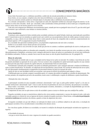 CONHECIMENTOS BANCÁRIOS
Como título fracionário que é, a debênture possibilita a subdivisão da emissão pretendida em inúmeros títulos. 
Esses títulos, em seu conjunto, compõem uma série única de debêntures ou um grupo de séries.
Uma nova emissão somente poderá ser efetuada depois d colocadas todas as debêntures da emissão anterior.
Se a emissão corresponder a várias séries a negociação de cada série dependerá também da colocação integral da anterior. As debêntures ou séries não colocadas,  desde  que  canceladas, serão consideradas extintas permitindo-se desse modo que a companhia possa
colocar outras séries ou até mesmo promover nova emissão.
Cada série será composta por debêntures necessariamente iguais, estando previsto no parágrafo único do art.53, que elas terão igual
valor nominal e que conferiram a seus titulares os mesmos direitos.
Partes beneficiárias
Constituem outra categoria de títulos emitidos pelas sociedades anônimas de capital fechado, desde que autorizada pela assembleia
geral. Caracterizam-se por ser estranhas ao capital social e por conferir aos seus proprietários direito de crédito apenas eventual contra a
companhia, ou seja, o direito de um titular desse título é contra parcela de lucro da companhia (não se permite comprometimento de
percentual superior a 10% no pagamento de partes beneficiárias).
Se a sociedade não apresentar resultado positivo, seu proprietário simplesmente não terá valor a reclamar.
Proíbe-se ao seu titular exercer direito privativo de acionista.
No entanto, permite-se sua conversão em ação, desde que previsto no estatuto e mediante capitalização de reserva criada para esse
fim.
As partes beneficiárias podem ser alienadas pela companhia, com intuito de amealhar recursos para seu caixa, ou podem ser atribuídas gratuitamente a fundadores, acionistas (como vantagem adicional de classes de ações) ou a prestadores de serviços (por retribuição
de trabalhos realizados). Proíbe-se, contudo, haver mais de uma classe ou série de partes beneficiárias (art. 46, parágrafo 4º).
Bônus de subscrição
Esse título pode ser emitido toda vez que a sociedade resolver lançar novas ações no mercado. Na verdade, é uma forma de seu titular garantir prioridade na aquisição de novas ações. É de uso exclusivo das companhias de capital autorizado (aquelas em cujo estatuto
já consta previsão para futuro aumento do capital subscrito, até determinado limite de autorização).
Normalmente é alienado pela companhia, mas pode ser atribuído gratuitamente  como vantagem adicional  a titulares de debêntures ,
ações ou partes beneficiárias. Se alienado, seu adquirente deverá desembolsar o preço fixado. Por ocasião da subscrição das novas ações,
ele será apresentado simultaneamente ao pagamento do percentual mínimo do preço de emissão das ações.
Apesar de não ser uma faculdade restrita aos acionistas, estes gozam do direito de preferência para adquirir o bônus.
A deliberação para sua emissão compete à assembleia geral, se o estatuto não atribuir tal aptidão ao conselho de administração. Não
se trata, portanto, de competência privativa da assembleia, assim como é a deliberação a respeito de debêntures e partes beneficiárias.
 Alienação das cotas e das ações
A participação societária de uma sociedade contratual e denominada “cota” (que se pode grafar também “quota”); a de uma sociedade institucional e denominada “ação”. Uma ou outra são bens do patrimônio do sócio (ou acionista), não pertencem á sociedade.
Desse modo, o seu titular, o sócio, pode dispor da participação societária, alienando-a, a exemplo da disponibilidade que tem dos
demais bens de sue patrimônio.
O adquirente de uma cota ou ação torna-se sócio da sociedade e passa a exercer os direitos que esta condição lhe confere.
Naquelas sociedades em que as características subjetivas dos sócios podem comprometer o sucesso da empresa levada a cabo pela
sociedade, garante-se o direito de veto ao ingresso de terceiro estranho do quadro associativo. Desta forma, a alienação da participação
societária condiciona-se á anuência dos demais, quando se tratar de adquirente não sócio.
Já naquelas sociedades em que não influem, na realização do objeto social, os atributos subjetivos de cada sócio, a circulação da
participação societária é livre, incondicionada á concordância dos demais sócios.
Em vista desse quadro, dividem-se as sociedades, no tocante ás condições da alienação da participação societária nas seguintes categorias:
a) Sociedades de pessoas
- em que os sócios têm direito de vetar o ingresso de estranho no quadro associativo;

Didatismo e Conhecimento

92

 