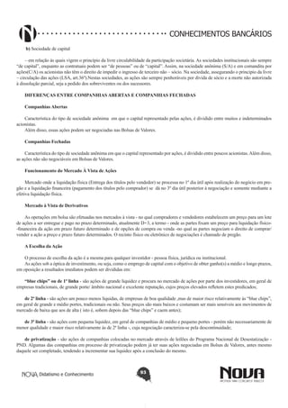 CONHECIMENTOS BANCÁRIOS
 b) Sociedade de capital
– em relação ás quais vigem o princípio da livre circulabilidade da participação societária. As sociedades institucionais são sempre
“de capital”, enquanto as contratuais podem ser “de pessoas” ou de “capital”. Assim, na sociedade anônima (S/A) e em comandita por
ações(C/A) os acionistas não têm o direito de impedir o ingresso de terceiro não – sócio. Na sociedade, assegurando o principio da livre
– circulação das ações (LSA, art.36º).Nestas sociedades, as ações são sempre penhoráveis por divida de sócio e a morte não autorizada
à dissolução parcial, seja a pedido dos sobreviventes ou dos sucessores.
DIFERENÇAS ENTRE COMPANHIAS ABERTAS E COMPANHIAS FECHADAS
Companhias Abertas
Característica do tipo de sociedade anônima  em que o capital representado pelas ações, é dividido entre muitos e indeterminados
acionistas.
Além disso, essas ações podem ser negociadas nas Bolsas de Valores.
Companhias Fechadas
Característica do tipo de sociedade anônima em que o capital representado por ações, é dividido entre poucos acionistas. Além disso,
as ações não são negociáveis em Bolsas de Valores.
Funcionamento do Mercado À Vista de Ações
Mercado onde a liquidação física (Entrega dos títulos pelo vendedor) se processa no 1º dia útil após realização do negócio em pregão e a liquidação financeira (pagamento dos títulos pelo comprador) se dá no 3º dia útil posterior à negociação e somente mediante a
efetiva liquidação física.
Mercado à Vista de Derivativos 
As operações em bolsa são efetuadas nos mercados à vista - no qual compradores e vendedores estabelecem um preço para um lote
de ações a ser entregue e pago no prazo determinado, atualmente D+3, a termo - onde as partes fixam um preço para liquidação físico-financeira da ação em prazo futuro determinado e de opções de compra ou venda -no qual as partes negociam o direito de comprar/
vender a ação a preço e prazo futuro determinados. O recinto físico ou eletrônico de negociações é chamado de pregão.
A Escolha da Ação 
O processo de escolha da ação é a mesma para qualquer investidor - pessoa física, jurídica ou institucional.
As ações sob a óptica de investimento, ou seja, como o emprego de capital com o objetivo de obter ganho(s) a médio e longo prazos,
em oposição a resultados imediatos podem ser divididas em:
“blue chips” ou de 1ª linha - são ações de grande liquidez e procura no mercado de ações por parte dos investidores, em geral de
empresas tradicionais, de grande porte/ âmbito nacional e excelente reputação, cujos preços elevados refletem estes predicados;
de 2ª linha - são ações um pouco menos líquidas, de empresas de boa qualidade ,mas de maior risco relativamente às “blue chips”,
em geral de grande e médio portes, tradicionais ou não. Seus preços são mais baixos e costumam ser mais sensíveis aos movimentos de
mercado de baixa que aos de alta ( isto é, sobem depois das “blue chips” e caem antes);
de 3ª linha - são ações com pequena liquidez, em geral de companhias de médio e pequeno portes - porém não necessariamente de
menor qualidade e maior risco relativamente às de 2ª linha -, cuja negociação caracteriza-se pela descontinuidade;
de privatização - são ações de companhias colocadas no mercado através de leilões do Programa Nacional de Desestatização PND. Algumas das companhias em processo de privatização podem já ter suas ações negociadas em Bolsas de Valores, antes mesmo
daquele ser completado, tendendo a incrementar sua liquidez após a conclusão do mesmo.

Didatismo e Conhecimento

93

 
