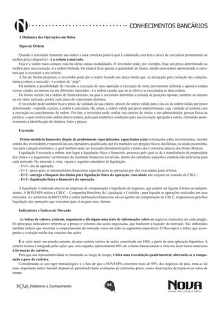 CONHECIMENTOS BANCÁRIOS
A Dinâmica das Operações em Bolsa
 
Tipos de Ordem 
Quando o investidor transmite sua ordem a uma corretora junto à qual é cadastrado, esta tem o dever de executá-la prontamente ao
melhor preço disponível - é a ordem a mercado.
Esta é a ordem mais comum, mas há várias outras modalidades. O investidor pode, por exemplo, fixar um preço determinado ou
melhor para sua execução -é a ordem limitada. Ou poderá fixar apenas a quantidade de títulos, dando uma ordem administrada à corretora que a executará a seu critério.
A fim de limitar prejuízos, o investidor pode dar a ordem fixando um preço limite que, se alcançado pela evolução das cotações,
torna a ordem a mercado - é a ordem de “stop”.
Há também a possibilidade de vincular a execução de uma operação à execução de outra previamente definida e oposta (compra
versus venda), no mesmo ou em diferentes mercados - é a ordem casada, que só se efetiva se executadas as duas ordens.
De forma similar, há a ordem de financiamento, na qual o investidor determina a tomada de posições opostas, também no mesmo
ou em outro mercado, porém com prazo de vencimento distintos.
O investidor pode também fixar o prazo de validade de sua ordem, através da ordem válida para o dia ou da ordem válida por prazo
determinado - expirado o prazo, a ordem é cancelada. Há, ainda, a ordem válida por prazo indeterminado, cuja validade só termina com
a execução ou cancelamento da ordem. Por fim, o investidor pode confiar sua carteira de títulos a um administrador, pessoa física ou
jurídica, o qual emitirá uma ordem discricionária, pela qual estabelece condições para sua execução agregada a outras, efetuando posteriormente a identificação de titulares, lotes e preços.
Execução
 O intermediário financeiro dispõe de profissionais especializados, capacitados a dar orientações sobre investimentos, receber
ordens dos investidores e transmití-las aos operadores qualificados por ela mantidos nos pregões físicos das Bolsas, ou ainda encaminhá-las para o pregão eletrônico, o qual também pode ser acessado diretamente pelos clientes das Corretoras através dos Home Brokers.
Liquidação Executada a ordem, tem lugar a liquidação física e financeira, processo pelo qual se dá a transferência da propriedade
dos títulos e o pagamento/ recebimento do montante financeiro envolvido, dentro do calendário específico estabelecido pela bolsa para
cada mercado. No mercado à vista, vigora o seguinte calendário de liquidação:
- D+0 - dia da operação;
- D+1 - prazo para os intermediários financeiros especificarem as operações por eles executadas junto à bolsa;
- D+2 - entrega e bloqueio dos títulos para liquidação física da operação, caso ainda não estejam na custódia da CBLC;
- D+3 - liquidação física e financeira da operação. 
A liquidação é realizada através de empresas de compensação e liquidação de negócios, que podem ser ligadas à bolsa ou independentes. A BOVESPA utiliza a CBLC – Companhia Brasileira de Liquidação e Custódia - para liquidar as operações realizadas em seus
mercados. As corretoras da BOVESPA e outras instituições financeiras são os agentes de compensação da CBLC, responsáveis pela boa
liquidação das operações que executam para si ou para seus clientes.
Indicadores e Índices do Mercado
 As bolsas de valores, coletam, organizam e divulgam uma série de informações sobre os negócios realizados em cada pregão.
Os principais indicadores referem-se a preços e volumes das ações negociadas, que traduzem a liquidez do mercado. São elaborados
também índices que mostram o comportamento do mercado como um todo ou segmentos específicos. O Ibovespa é o índice que acompanha a evolução média das cotações das ações.
É o valor atual, em moeda corrente, de uma carteira teórica de ações, constituída em 1968, a partir de uma aplicação hipotética. A
carteira teórica é integrada pelas ações que, em conjunto, representaram 80% do volume transacionado a vista nos doze meses anteriores
à formação da carteira.
Para que sua representatividade se mantenha ao longo do tempo, é feita uma reavaliação quadrimestral, alterando-se a composição e peso da carteira.
Considerando-se seu rigor metodológico e o fato de que a BOVESPA concentra mais de 90% dos negócios do país, trata-se do
mais importante índice bursátil disponível, permitindo tanto avaliações de curtíssimo prazo, como observações de expressivas séries de
tempo.
Didatismo e Conhecimento

94

 