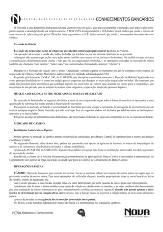 CONHECIMENTOS BANCÁRIOS
O Ibovespa é uma ferramenta indispensável para quem investe em ações, quer para acompanhar o mercado, quer para avaliar comparativamente o desempenho de sua própria carteira. A BOVESPA divulga também o IBX-Índice Brasil, índice que mede o retorno de
uma carteira de ações integrada pelas 100 ações mais negociadas e o IEE, índice setorial, que mede o desempenho das ações do setor
elétrico.
Mercado de Balcão
É o onde são negociadas ações de empresas que não têm autorização para operar na Bolsa de Valores.
As operações de compra e venda são, então, fechadas por telefone ou por um sistema eletrônico de negociação.
Abrangem não apenas negociações com ações como também com outros ativos, inclusive derivativos. Na medida em que atendem
a especificações determinadas pelo cliente -- não prevista nas negociações em bolsa, -- as operações realizadas no mercado de balcão
também são chamadas “sob medida”, “tailor made” ou customizadas (derivada de customer, “cliente” ).
Designa-se o Mercado de Balcão com o termo ‘Organizado’ somente a partir do momento em que se estrutura como sistema de
negociação de Títulos e Valores Mobiliários administrado por entidade autorizada pela CVM.
Regulado pela Instrução CVM nº. 243, de 01/03/1996, que disciplina o seu funcionamento, o Mercado de Balcão Organizado tem
como principal finalidade servir como um estágio para as empresas que desejam ter suas ações negociadas em bolsa. São empresas que
ainda não possuem porte econômico que justifique registro em uma bolsa de valores (que acarreta em custos para a companhia), que
necessitam de um período para se adaptar às normas mais exigentes e cujas ações ainda não possuem liquidez.
QUAL É A DIFERENÇA ENTRE MERCADO DE BOLSA E DE BALCÃO?
No mercado de bolsa todos os negócios são feitos a partir de um conjunto de regras sobre a forma de conduzir as operações  e uma
quantidade de informações muito grande à disposição do investidor.
Para operar no mercado de balcão, é aconselhável ao investidor procurar sempre a orientação do seu agente de investimento ates de
realizar qualquer negócio. Neste mercado, que não tem lugar fixo, os negócios podem ser fechados por telefone entre as instituições e
entre elas e os seus clientes.
Em geral, as ações de companhias mais tradicionais são negociadas em bolsa e as ações de companhias novas, no mercado de balcão.
MERCADO DE CÂMBIO
Instituições Autorizadas a Operar
 
Podem operar no mercado de câmbio apenas as instituições autorizadas pelo Banco Central. O segmento livre é restrito aos bancos
e ao Banco Central.
No segmento flutuante, além desses dois, podem ter permissão para operar as agências de turismo, os meios de hospedagem de
turismo e as corretoras e distribuidoras de títulos e valores mobiliários.
A transação PCAM 830, do SISBACEN, disponível ao público em geral, lista todas as instituições autorizadas nos dois segmentos
do mercado de câmbio.
Em dúvida, o cliente deve solicitar documentação comprobatória da aprovação do Banco Central e/ou contatar a representação do
Departamento de Câmbio na praça ou região ou ainda ligar para as Centrais de Atendimento do Banco Central.
OPERAÇÕES BÁSICAS
CÂMBIO. Operação financeira que consiste em vender, trocar ou comprar valores em moedas de outros países ou papéis que representem moedas de outros países. Para essas operações são utilizados cheques, moedas propriamente ditas ou notas bancárias, letras
de câmbio, ordens de pagamento etc.
Até o século passado, a maioria das moedas tinha seu valor determinado por certa quantia de ouro e prata que representavam.
Atualmente não há mais o lastro metálico para servir de relação no câmbio entre as moedas, e as taxas cambiais são determinadas
por uma conjunção de fatores intrínsecos ao país, principalmente a política econômica vigente.O câmbio não possui apenas o valor
teórico de determinar preços comparativos entre moedas, mas a função básica de exprimir a relação efetiva de troca entre diferentes
países.
A troca de moedas é consequência das transações comerciais entre países.
No Brasil, a rede bancária, liderada pelo Banco do Brasil, é a intermediária nas transações cambiais.
Didatismo e Conhecimento

95

 