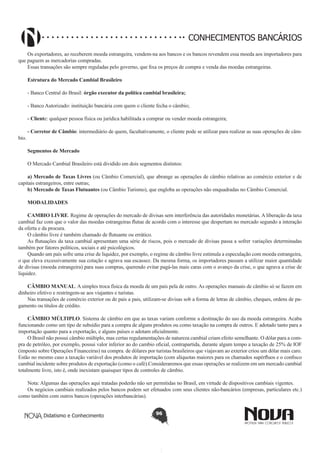 CONHECIMENTOS BANCÁRIOS
Os exportadores, ao receberem moeda estrangeira, vendem-na aos bancos e os bancos revendem essa moeda aos importadores para
que paguem as mercadorias compradas.
Essas transações são sempre reguladas pelo governo, que fixa os preços de compra e venda das moedas estrangeiras.
Estrutura do Mercado Cambial Brasileiro
- Banco Central do Brasil: órgão executor da política cambial brasileira;
- Banco Autorizado: instituição bancária com quem o cliente fecha o câmbio;
- Cliente: qualquer pessoa física ou jurídica habilitada a comprar ou vender moeda estrangeira;
bio.

- Corretor de Câmbio: intermediário de quem, facultativamente, o cliente pode se utilizar para realizar as suas operações de câmSegmentos de Mercado 
O Mercado Cambial Brasileiro está dividido em dois segmentos distintos:

a) Mercado de Taxas Livres (ou Câmbio Comercial), que abrange as operações de câmbio relativas ao comércio exterior e de
capitais estrangeiros, entre outras;
b) Mercado de Taxas Flutuantes (ou Câmbio Turismo), que engloba as operações não enquadradas no Câmbio Comercial.
MODALIDADES 
CAMBIO LIVRE. Regime de operações do mercado de divisas sem interferência das autoridades monetárias. A liberação da taxa
cambial faz com que o valor das moedas estrangeiras flutue de acordo com o interesse que despertam no mercado segundo a interação
da oferta e da procura.
O câmbio livre é também chamado de flutuante ou errático.
As flutuações da taxa cambial apresentam uma série de riscos, pois o mercado de divisas passa a sofrer variações determinadas
também por fatores políticos, sociais e até psicológicos.
Quando um país sofre uma crise de liquidez, por exemplo, o regime de câmbio livre estimula a especulação com moeda estrangeira,
o que eleva excessivamente sua cotação e agrava sua escassez. Da mesma forma, os importadores passam a utilizar maior quantidade
de divisas (moeda estrangeira) para suas compras, querendo evitar pagá-las mais caras com o avanço da crise, o que agrava a crise de
liquidez.
CÂMBIO MANUAL. A simples troca física da moeda de um pais pela de outro. As operações manuais de câmbio só se fazem em
dinheiro efetivo e restringem-se aos viajantes e turistas.
Nas transações de comércio exterior ou de pais a pais, utilizam-se divisas sob a forma de letras de câmbio, cheques, ordens de pagamento ou títulos de crédito.
CÂMBIO MÚLTIPLO. Sistema de câmbio em que as taxas variam conforme a destinação do uso da moeda estrangeira. Acaba
funcionando como um tipo de subsídio para a compra de alguns produtos ou como taxação na compra de outros. E adotado tanto para a
importação quanto para a exportação, e alguns países o adotam oficialmente.
O Brasil não possui câmbio múltiplo, mas certas regulamentações de natureza cambial criam efeito semelhante. O dólar para a compra de petróleo, por exemplo, possui valor inferior ao do cambio oficial, contrapartida, durante algum tempo a taxação de 25% de IOF
(imposto sobre Operações Financeiras) na compra. de dólares por turistas brasileiros que viajavam ao exterior criou um dólar mais caro.
Estão no mesmo caso a taxação variável dos produtos de importação (com alíquotas maiores para os chamados supérfluos e o confisco
cambial incidente sobre produtos de exportação (como o café).Consideraremos que essas operações se realizem em um mercado cambial
totalmente livre, isto é, onde inexistam quaisquer tipos de controles de câmbio.
Nota: Algumas das operações aqui tratadas poderão não ser permitidas no Brasil, em virtude de dispositivos cambiais vigentes.
Os negócios cambiais realizados pelos bancos podem ser efetuados com seus clientes não-bancários (empresas, particulares etc.)
como também com outros bancos (operações interbancárias).
Didatismo e Conhecimento

96

 