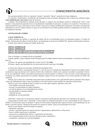 CONHECIMENTOS BANCÁRIOS
Tais operações poderão referir-se a operações “prontas”, operações “futuras”, operações de swaps, hedging etc.
As transações “interbancárias” normalmente são efetuadas por telex ou telefone, diretamente entre os bancos ou, conforme a legislação cambial do país, com a intervenção de corretores.
A rapidez é fator primordial na condução dessas operações os negócios são consumados dizendo-se simplesmente “feito” a uma
proposta.. Uma proposta de operação devera ser imediatamente respondida ela outra parte, aceitando-a ou recusando-a. Uma demora na
resposta poderá fazer que a outra parte se recuse a fechar o negocio nas condições estabelecidas inicialmente. Este aspecto é de particular
importância no caso de cotações cambiais, as quais, em um mercado livre de câmbio, poderão modificar-se rapidamente, de acordo com
as condições de mercado.
 
CONTRATOS DE CÂMBIO
CARACTERÍSTICAS
Embora fechadas por telefone, as operações de câmbio têm de ser formalizadas através de instrumento próprio, o Contrato de
Câmbio. Padronizado pelo Banco Central do Brasil, sua formalização se dá através do SISBACEN -Sistema de Informações do Bacen.
Existem vários tipos de Contratos de Câmbio, dentre eles:
TIPO 01 –EXPORTAÇÃO
TIPO 02 –IMPORTAÇÃO
TIPO 03 -TRANSFERÊNCIAS FINANCEIRAS DO EXTERIORTIPO
TIPO 04 -TRANSFERÊNCIAS FINANCEIRAS PARA O EXTERIOR
Uma vez fechados, os contratos devem ser liquidados.
Liquidar significa, a rigor, entregara moeda estrangeira que foi vendida. Quanto ao prazo para liquidação, os contratos de câmbio podem ser:
a) Prontos: são aqueles cuja liquidação deve ocorrer em até 2 dias úteis;
b) Futuros: aqueles cuja liquidação deva ser processada em prazo maior que 2 dias úteis.
A maioria dos contratos de exportação é fechada para liquidação futura.
A operação de câmbio é uma operação financeira e, como tal, deve ser realizada pelo Departamento Financeiro da empresa. Equivocadamente, alguns profissionais do Comércio Exterior têm considerado o câmbio como operação secundária na exportação. Trata-se
de um erro imperdoável. Afinal, a mercadoria mais preciosa no mundo moderno é o dinheiro. E, por essa razão, é muito importante que
se dispense um cuidado especial para essa operação. Qualquer margem de lucro da exportação esvai-se numa operação de câmbio mal
conduzida.
Portanto, faz-se mister que o exportador esteja atento para a escolha do banco com o qual pretende realizar a operação. Nem sempre
o banco que habitualmente supre as suas necessidades no mercado doméstico pode atendê-lo nas operações internacionais.
Sugere-se, pois, uma avaliação do banco, levando-se em conta alguns aspectos específicos, tais como:
- a sua tradição no mercado internacional;
- seu porte e/ou participação de capital estrangeiro;
- sua rede de agências e/ou correspondentes no exterior;
- sua participação no mercado cambial;
- tarifas de serviços;
- qualidade dos serviços prestados.
Além disso, o banco deve ser um parceiro disposto a assessorá-lo, pronto para lhe apresentar novas alternativas de negócios.
A negociação do câmbio entre o exportador e o banco poderá ser realizada diretamente ou com a intermediação de um Corretor de
Câmbio. O corretor não é parte da operação. É apenas um interveniente. Responde pelos aspectos formais e pela identificação do seu
cliente e não pelos direitos e obrigações decorrentes do contrato de câmbio. Trata-se de um prestador de serviços.
Dentre as suas funções, merecem destaque as seguintes:
- intermediar a operação;
- orientar o exportador quanto aos aspectos técnicos, regulamentares, administrativos e financeiros;
- buscar o melhor negócio para o exportador;
- assessorá-lo no enquadramento técnico e regulamentar das operações;
- estar permanentemente na busca de novas alternativas para o exportador; e
- acompanhar a operação até a sua final liquidação.
Didatismo e Conhecimento

97

 