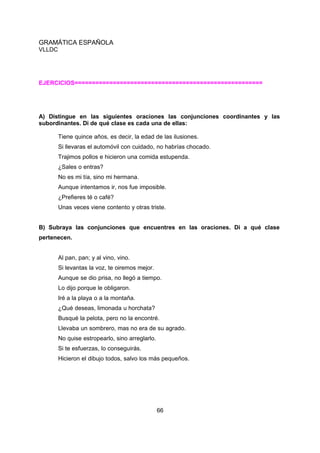 GRAMÁTICA ESPAÑOLA
VLLDC

EJERCICIOS======================================================

A) Distingue en las siguientes oraciones las conjunciones coordinantes y las
subordinantes. Di de qué clase es cada una de ellas:
Tiene quince años, es decir, la edad de las ilusiones.
Si llevaras el automóvil con cuidado, no habrías chocado.
Trajimos pollos e hicieron una comida estupenda.
¿Sales o entras?
No es mi tía, sino mi hermana.
Aunque intentamos ir, nos fue imposible.
¿Prefieres té o café?
Unas veces viene contento y otras triste.
B) Subraya las conjunciones que encuentres en las oraciones. Di a qué clase
pertenecen.
Al pan, pan; y al vino, vino.
Si levantas la voz, te oiremos mejor.
Aunque se dio prisa, no llegó a tiempo.
Lo dijo porque le obligaron.
Iré a la playa o a la montaña.
¿Qué deseas, limonada u horchata?
Busqué la pelota, pero no la encontré.
Llevaba un sombrero, mas no era de su agrado.
No quise estropearlo, sino arreglarlo.
Si te esfuerzas, lo conseguirás.
Hicieron el dibujo todos, salvo los más pequeños.

66

 