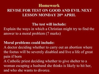 Homework REVISE FOR TEST ON GOOD AND EVIL NEXT LESSON MONDAY 20 th  APRIL The test will include: Explain the ways in which a Christian might try to find the answer to a moral problem (7 marks)  Moral problems could include: A doctor deciding whether to carry out an abortion where the foetus will be severely disabled and live a life of great pain if born A Catholic priest deciding whether to give shelter to a woman escaping a husband she thinks is likely to hit her, and who she wants to divorce. 