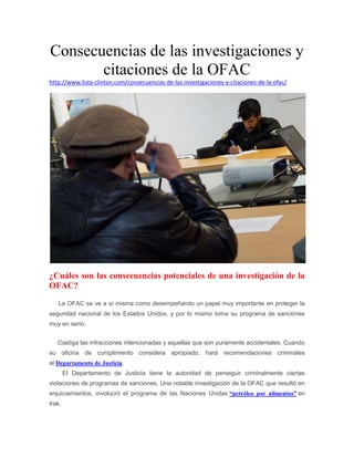 Consecuencias de las investigaciones y 
citaciones de la OFAC 
http://www.lista-clinton.com/consecuencias-de-las-investigaciones-y-citaciones-de-la-ofac/ 
¿Cuáles son las consecuencias potenciales de una investigación de la 
OFAC? 
La OFAC se ve a sí misma como desempeñando un papel muy importante en proteger la 
seguridad nacional de los Estados Unidos, y por lo mismo toma su programa de sanciones 
muy en serio. 
Castiga las infracciones intencionadas y aquellas que son puramente accidentales. Cuando 
su oficina de cumplimiento considera apropiado, hará recomendaciones criminales 
al Departamento de Justicia. 
El Departamento de Justicia tiene la autoridad de perseguir criminalmente ciertas 
violaciones de programas de sanciones. Una notable investigación de la OFAC que resultó en 
enjuiciamientos, involucró el programa de las Naciones Unidas “petróleo por alimentos” en 
Irak. 
 