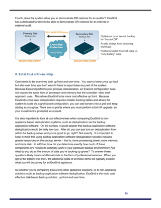 Fourth, does the system allow you to demonstrate DR restores for an auditor? ExaGrid
has a dedicated function to be able to demonstrate DR restores for an internal or
external audit.




8. Total Cost of Ownership 

Cost needs to be examined both up front and over time. You want a lower price up front
but also over time you don’t want to have to repurchase any part of the system.
Because ExaGrid performs post process deduplication, an ExaGrid configuration does
not require the same level of processor and memory that the controller / disk shelf
approach uses. This allows ExaGrid to be more cost effective up front. Because
ExaGrid’s zone-level deduplication requires smaller tracking tables and allows the
system to scale via a grid-based configuration, you can add servers into a grid and keep
adding as you grow. There are no points where you must perform a fork lift upgrade, so
your investment is protected as a result.

It is also important to look at cost effectiveness when comparing ExaGrid to non-
appliance based deduplication systems, such as deduplication via the backup
application software. On the surface, it would appear that backup application software
deduplication would be fairly low-cost. After all, you can just turn on deduplication from
within the backup server and you’re good to go, right? Not exactly. It is important to
keep in mind that using backup application software deduplication typically requires
greater resources on the backup server – that is, more processing power, more memory,
and more disk. In addition, how do you determine exactly how much of these
components are needed to optimally work in your particular backup environment? And
what do you do as the amount of data you’re backing up grows? To answer these
questions likely means additional costs in the form of professional services. When you
get to the bottom line, then, the additional costs of all these items will typically exceed
what you will be paying for an ExaGrid appliance.

So whether you’re comparing ExaGrid to other appliance solutions, or to non-appliance
solutions such as backup application software deduplication, ExaGrid is the most cost
effective disk-based backup solution, up front and over time.




                                                                                              10
 