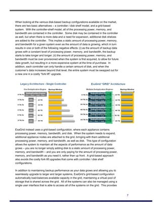 When looking at the various disk-based backup configurations available on the market,
there are two basic alternatives – a controller / disk shelf model, and a grid-based
system. With the controller-shelf model, all of the processing power, memory, and
bandwidth are contained in the controller. Some disk may be contained in the controller
as well, but when there is more data and a need for expansion, additional disk shelves
are added to the controller. This implies a static amount of processing power, memory,
and bandwidth for a given system even as the amount of data is growing, which in turn
results in one or both of the following negative effects: (i) as the amount of backup data
grows with a constant level of processing power, memory, and bandwidth, the backup
starts to take longer and longer; (ii) the amount of processing power, memory, and
bandwidth must be over provisioned when the system is first acquired, to allow for future
data growth, but resulting in a more expensive system at the time of purchase. In
addition, each controller can only handle a certain amount of disk, and when the
customer’s data increases beyond that level, the entire system must be swapped out for
a new one in a costly “fork lift” upgrade.




ExaGrid instead uses a grid-based configuration, where each appliance contains
processing power, memory, bandwidth, and disk. When the system needs to expand,
additional appliance nodes are attached to the grid, bringing with them additional
processing power, memory, and bandwidth, as well as disk. This type of configuration
allows the system to maintain all the aspects of performance as the amount of data
grows – you are no longer simply adding disk to a static amount of processing power,
memory, and bandwidth – and you are only paying for the amount of processing power,
memory, and bandwidth as you need it, rather than up front. A grid-based approach
also avoids the costly fork lift upgrades that come with controller / disk shelf
configurations.

In addition to maintaining backup performance as your data grows and allowing you to
seamlessly upgrade to larger and larger systems, ExaGrid’s grid-based configuration
automatically load-balances available capacity in the grid, maintaining a virtual pool of
storage that is shared across the grid. All of the systems can also be managed using a
single user interface that is able to access all of the systems on the grid. This provides


                                                                                             7
 