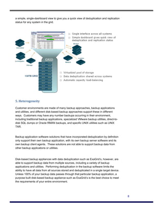 a simple, single-dashboard view to give you a quick view of deduplication and replication
status for any system in the grid.




5. Heterogeneity 

Customer environments are made of many backup approaches, backup applications
and utilities, and different disk-based backup approaches support these in different
ways. Customers may have any number backups occurring in their environment,
including traditional backup applications, specialized VMware backup utilities, direct-to-
disk SQL dumps or Oracle RMAN backups, and specific UNIX utilities such as UNIX
TAR.


Backup application software solutions that have incorporated deduplication by definition
only support their own backup application, with its own backup server software and its
own backup client agents. These solutions are not able to support backup data from
other backup applications or utilities.



Disk-based backup appliances with data deduplication such as ExaGrid’s, however, are
able to support backup data from multiple sources, including a variety of backup
applications and utilities. Performing deduplication in the backup software limits the
ability to have all data from all sources stored and deduplicated in a single target device.
Unless 100% of your backup data passes through that particular backup application, a
purpose built disk-based backup appliance such as ExaGrid’s is the best choice to meet
the requirements of your entire environment.




                                                                                               8
 