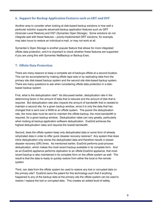 6.  Support for Backup Application Features such as GRT and OST 

Another area to consider when looking at disk-based backup solutions is how well a
particular solution supports advanced backup application features such as GRT
(Granular Level Restore) and OST (Symantec Open Storage). Some solutions do not
integrate well with these features – poorly-implemented GRT solutions, for example,
may take hours to restore an individual e-mail, or may not work at all.

Symantec’s Open Storage is another popular feature that allows for more integrated
offsite data protection, and it is important to check whether these features are supported
if you are using this with Symantec NetBackup or Backup Exec.


7.  Offsite Data Protection 

There are many reasons to keep a complete set of backups offsite at a second location.
This can be accomplished by making offsite tape sets or by replicating data from the
primary site disk-based backup system and the second site disk-based backup system.
There are many questions to ask when considering offsite data protection in a disk-
based backup system:

First, what is the deduplication rate? As discussed earlier, deduplication rate in the
determining factor in the amount of data that is reduced and the amount of disk that is
required. But deduplication rate also impacts the amount of bandwidth that is needed to
maintain a second site, for a given backup window, since it is only the data that has
changed that is sent over a WAN to an offsite system. The poorer the deduplication
rate, the more data must be sent to maintain the offsite backup, the more bandwidth is
required, for a given backup window. Deduplication rates can vary greatly, particularly
when looking at backup application software deduplication. ExaGrid achieves the
highest deduplication rates and requires the lowest bandwidth.

Second, does the offsite system keep only deduplicated data or some form of already
rehydrated data in order to offer quick disaster recovery restores? Any system that does
inline deduplication only stores the deduplicated data and therefore results in slower
disaster recovery (DR) times. As mentioned earlier, ExaGrid performs post-process
deduplication, which makes the most recent backup available in its complete form. And
as an ExaGrid appliance performs replication to an offsite ExaGrid appliance, that most
recent backup is also maintained in its complete form on the offsite system as well. The
result is that the data is ready to quickly restore from either the local or the remote
system.

Third, can data from the offsite system be used to restore any lost or corrupted data on
the primary site? ExaGrid owns the patent for this technology such that if anything
happened to any of the backup data at the primary site the offsite system can be used to
restore / replace the lost or corrupted data. This creates an added level of safety.




                                                                                             9
 