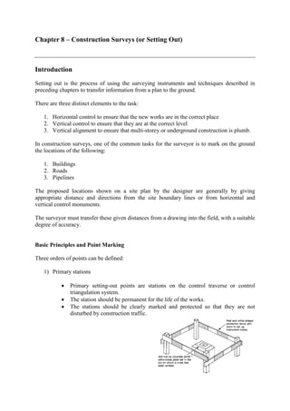 Chapter 8 – Construction Surveys (or Setting Out)
Introduction
Setting out is the process of using the surveying instruments and techniques described in
preceding chapters to transfer information from a plan to the ground.
There are three distinct elements to the task:
1. Horizontal control to ensure that the new works are in the correct place
2. Vertical control to ensure that they are at the correct level
3. Vertical alignment to ensure that multi-storey or underground construction is plumb.
In construction surveys, one of the common tasks for the surveyor is to mark on the ground
the locations of the following:
1. Buildings
2. Roads
3. Pipelines
The proposed locations shown on a site plan by the designer are generally by giving
appropriate distance and directions from the site boundary lines or from horizontal and
vertical control monuments.
The surveyor must transfer these given distances from a drawing into the field, with a suitable
degree of accuracy.
Basic Principles and Point Marking
Three orders of points can be defined:
1) Primary stations
• Primary setting-out points are stations on the control traverse or control
triangulation system.
• The station should be permanent for the life of the works.
• The stations should be clearly marked and protected so that they are not
disturbed by construction traffic.
 