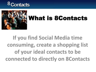 What is 8Contacts
If you find Social Media time
consuming, create a shopping list
of your ideal contacts to be
connected to directly on 8Contacts
 
