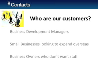 Who are our customers?
Business Development Managers
Small Businesses looking to expand overseas
Business Owners who don’t want staff
 