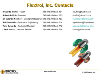 [object Object],©  2006 Fluxtrol, Inc.  Riccardo  Ruffini –  CEO 248-393-2000 ext. 104 [email_address]   Robert Ruffini  – President  248-393-2000 ext. 105 [email_address] Dr. Valentin Nemkov  – Director of Research 248-393-2000 ext. 103 [email_address] Rob Goldstein  – Director of Engineering 248-393-2000 ext. 114 [email_address] Tony Edwards  – Technical Manager 248-393-2000 ext. 112 [email_address] Carrie Ross  – Customer Service 248-393-2000 ext. 108 [email_address] www.fluxtrol.com 