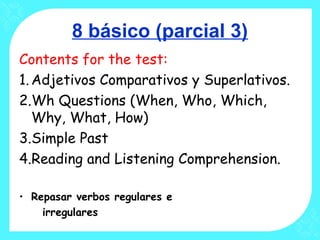 8 básico (parcial 3)
Contents for the test:
1.Adjetivos Comparativos y Superlativos.
2.Wh Questions (When, Who, Which,
Why, What, How)
3.Simple Past
4.Reading and Listening Comprehension.
• Repasar verbos regulares e
irregulares