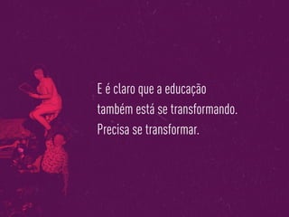E é claro que a educação
também está se transformando.
Precisa se transformar.
 