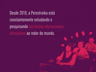 Desde 2010, a Perestroika está
constantemente estudando e
pesquisando iniciativas educacionais
disruptivas ao redor do mundo.
 