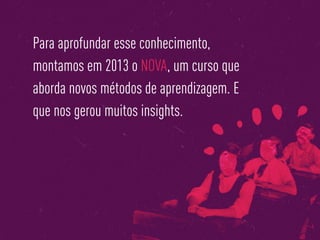 Para aprofundar esse conhecimento,
montamos em 2013 o NOVA, um curso que
aborda novos métodos de aprendizagem. E
que nos gerou muitos insights.
 