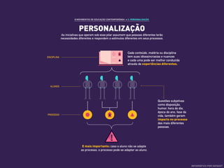 8 MOVIMENTOS DE EDUCAÇÃO CONTEMPORÂNEA ›› 3. PERSONALIZAÇÃO
PERSONALIZAÇÃO
As iniciativas que operam sob esse pilar assumem que pessoas diferentes terão
necessidades diferentes e respondem a estímulos diferentes em seus processos.
Questões subjetivas
como disposição,
humor, hora do dia,
época do ano, fase da
vida, também geram
impacto no processo
das mais diferentes
pessoas.
ALUNOS
DISCIPLINA
PROCESSO
E mais importante: caso o aluno não se adapte
ao processo, o processo pode se adaptar ao aluno.
Cada conteúdo, matéria ou disciplina
tem suas idiossincrasias e nuances
e cada uma pode ser melhor conduzida
através de experiências diferentes.
INFOGRÁFICO POR DATADOT
 