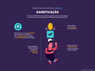 GAMEFICAÇÃO
8 MOVIMENTOS DE EDUCAÇÃO CONTEMPORÂNEA ›› 5. GAMEFICAÇÃO
Esta é uma tendência bem mais ampla e universal, que vem sendo utilizada
em diversas áreas, como programas de fidelidade e gerenciamento de RH.
Ela tem muito a ver com tecnologia,
aplicativos para smartphones,
com a popularização dos tablets
e a pulverização dos games digitais.
O princípio básico
dessas iniciativas
é transformar
o sistema em
um jogo.
O aprendizado
vem como parte
da recompensa.
Coloca o aluno em
estado de fluxo,
durante o processo
de aprendizagem.
INFOGRÁFICO POR DATADOT
 