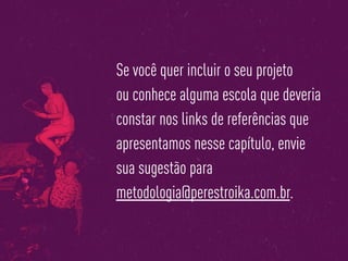 Se você quer incluir o seu projeto
ou conhece alguma escola que deveria
constar nos links de referências que
apresentamos nesse capítulo, envie
sua sugestão para
metodologia@perestroika.com.br.
 
