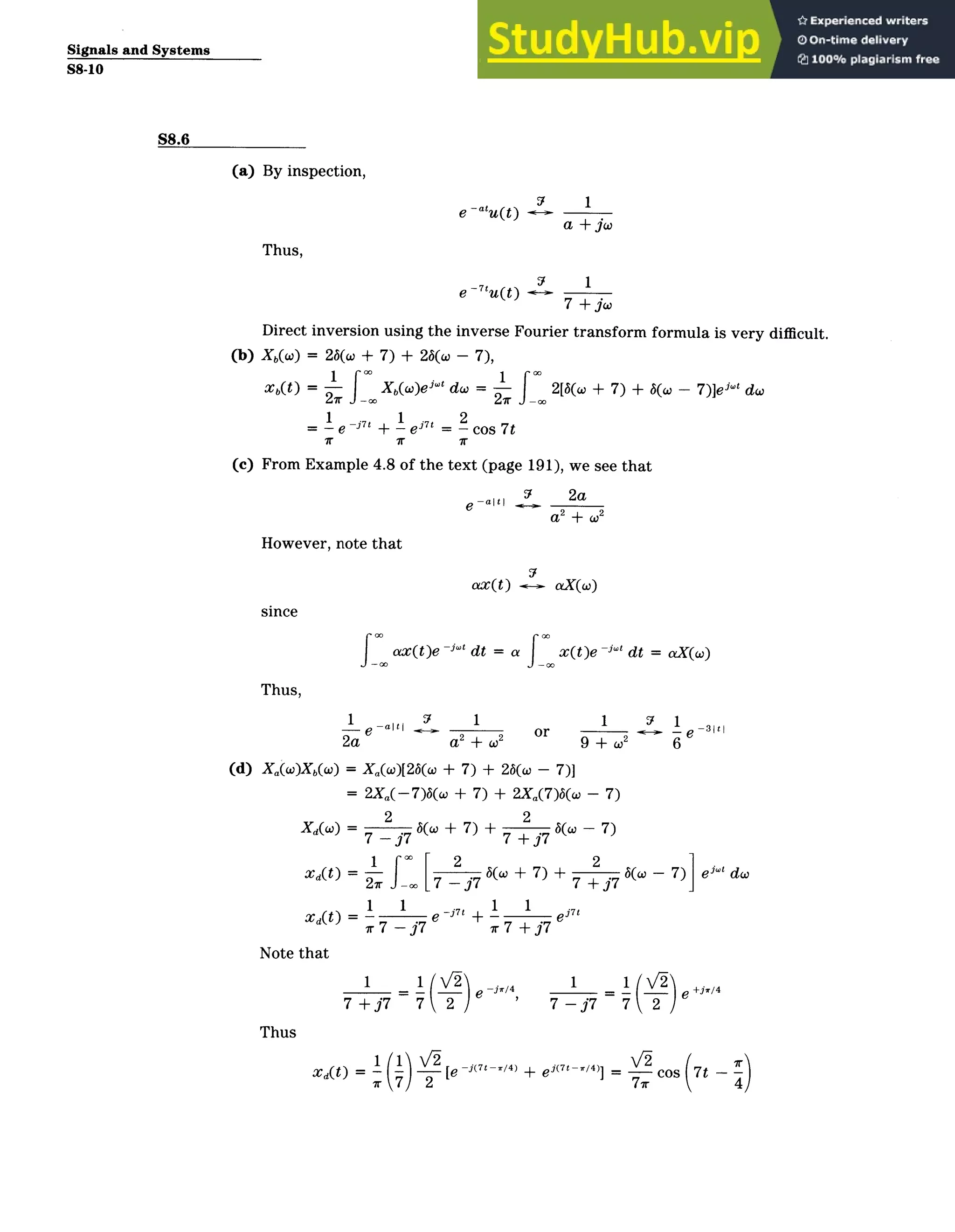 Signals and Systems
S8-10
S8.6
(a) By inspection,
Thus,
e ­atu(t) 7
9
1
.
a + jw
(b)
7I 1
e­ 7tu(t) 1
7 + jw
Direct inversion using the inverse Fourier transform formula is very difficult.
Xb(w) = 26(w + 7) + 26(o - 7),
Xb(t) = ­ Xb(w)ej do = ­ 2
[6(w + 7) + 6(w
1 1 . 2
e­-It + e = cos 7t
- 7)]ei-' dw
(c) From Example 4.8 of the text (page 191), we see that
37 2a
e alti 9 _2a
a 2 + W
2
However, note that
since
ax(t) aX(w)
ax(t)e ­j" dt = a x(t)e ­jw dt = aX(w)
Thus,
(d)
1 -
-e ­" l
2a
1
a2
+ (0
2
1 7
or
9 + .2
Xa(w)Xb(W) = Xa(w)[26(o + 7) + 26(w - 7)]
= 2X(­7)(co + 7) + 2Xa(7)6(w - 7)
2 2
XdCO)= ­ (w +7) + b(o7)
7 - j7 7 +j7
1f*[2 ±7+ 2
xaOt = f- .7 6(o + 7) + b(co
27r­­ 7 -37 7 +j7
1 1 . 1 1 .
XA(t) = ­ e -
7
' + ­ ej_ '
ir7­j7 xr7+j7
Note that
- 7) ej" do
1
- e
6
-31t
Thus
1
7 +j7 7 2
­jr/4 1
7 ­j7
1=
=_ (
7
,
2
+jir/4
XA(t) = - -
r7
-
2
[e -j(7t ­/4) + ei( 7
t-/4)] = --
77r
cos 7t - -)
4
 