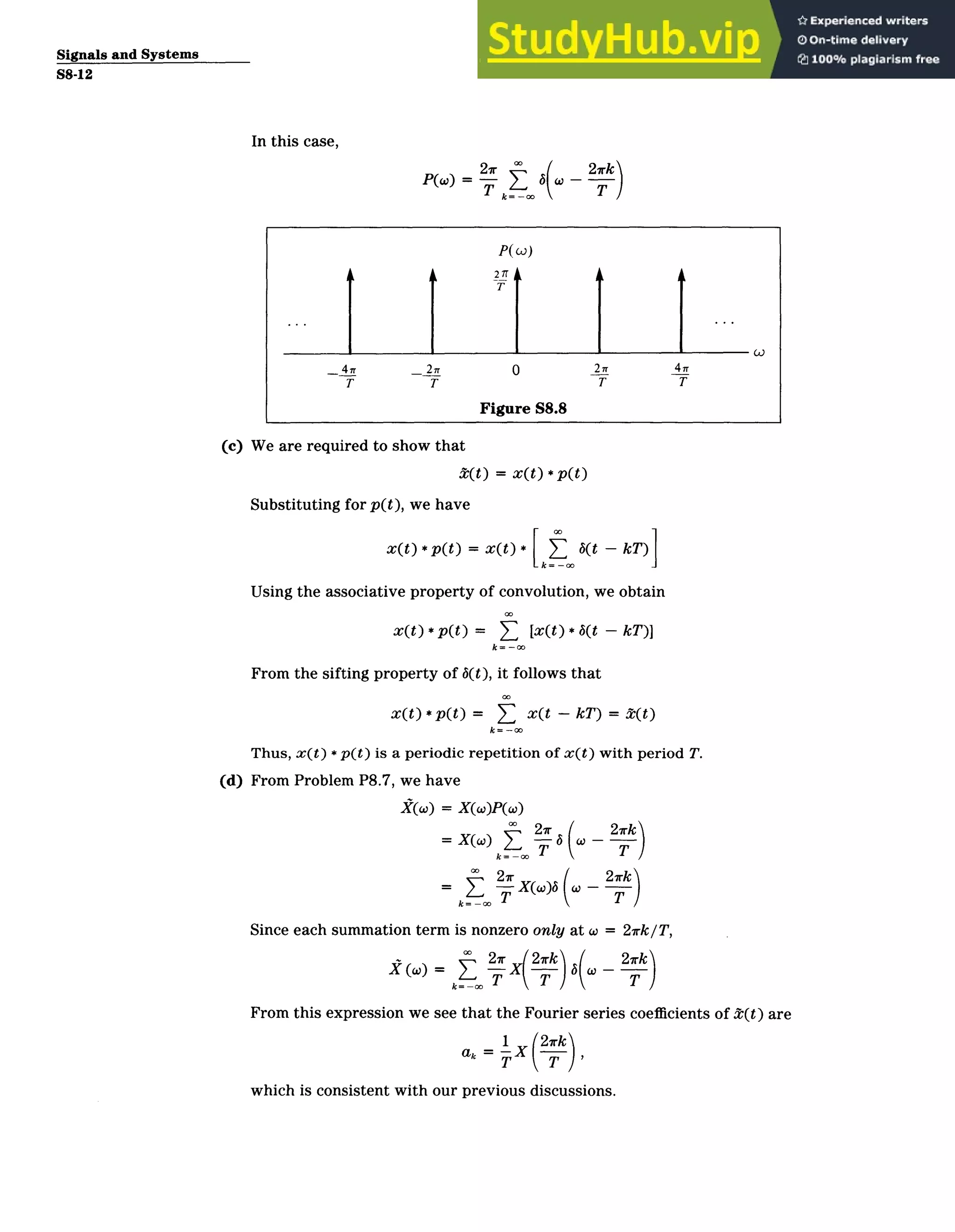 Signals and Systems
S8-12
In this case,
21 2rk
PM=T 6 T
P(wj)
21Tr
T
_47 _ 2n 0 2_ 4
T T T T
Figure S8.8
(c) We are required to show that
2(t) = x(t )* p(t)
Substituting for p(t), we have
x(t)* p(t) = xt * kT)
k Ot -
Using the associative property of convolution, we obtain
x(t) *p(t) = T, [x(t) * b(t ­ kT)]
k= ­o
From the sifting property of b(t), it follows that
x(t)* pX)O x(t ­ kT) =t(t)
k=-
Thus, x(t) * p(t) is a periodic repetition of x(t) with period T.
(d) From Problem P8.7, we have
X(w) = X()P(x)
27rk
= X(-) ­ ­T-
k=
2xk
=jI ­­ X(w)5(c
Since each summation term is nonzero only at w = 27rk/T,
*0 27r 2rk 2xk
i = y=) T X( T B
From this expression we see that the Fourier series coefficients of t(t) are
­ ,
ak = X
T i T
which is consistent with our previous discussions.
 