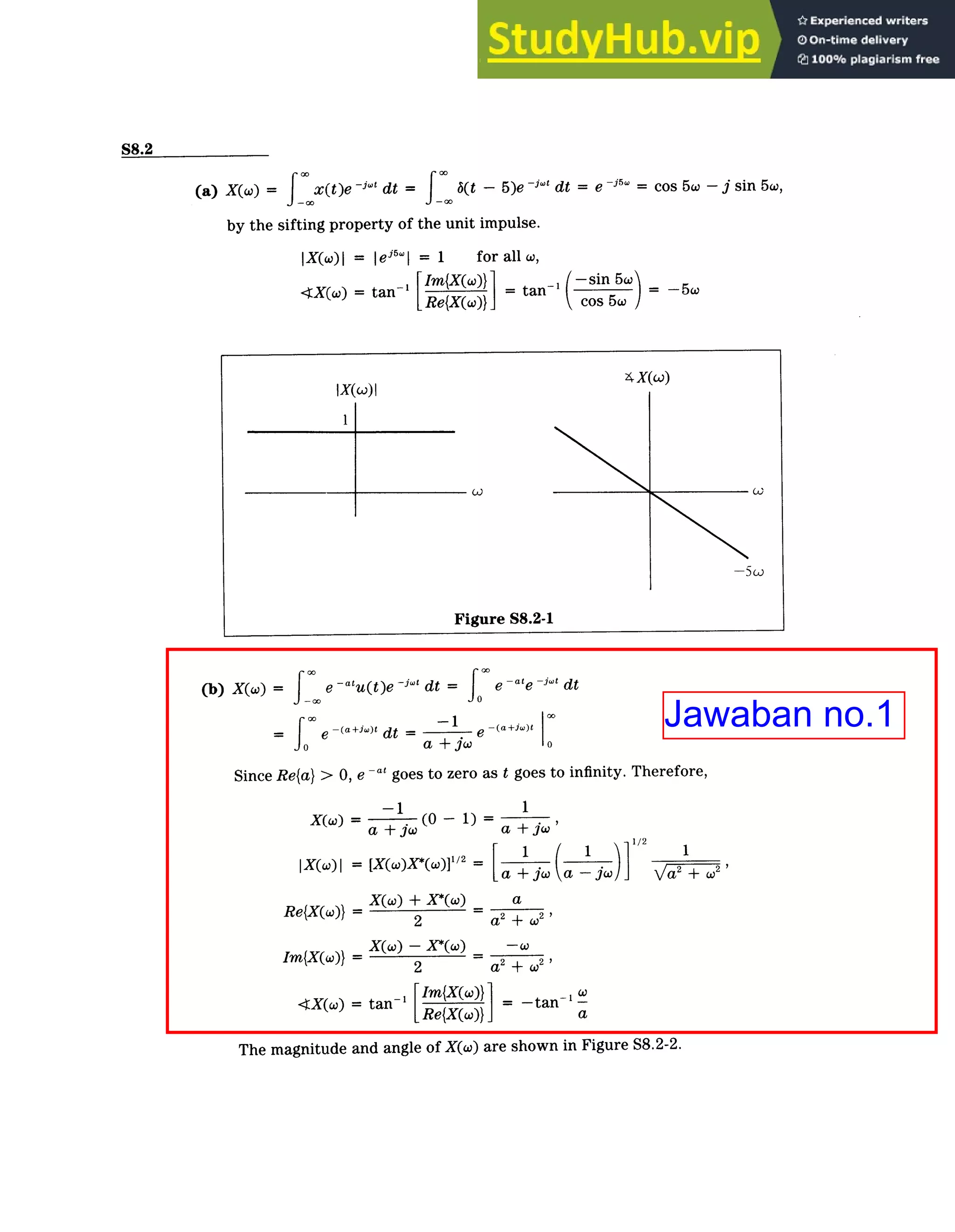 Continuous-Time FourierTransform / Solutions
S8-3
S8.2
(a) X(w) = fx(t)e ­j4t dt = (t - 5)e -j' dt = e ~j = cos 5w ­ j sin 5w,
by the sifting property of the unit impulse.
IX(w)| = |ej5
wI = 1 for all w,
<tX(w) = tan­' tan ­sin5wo) = ­5w
LIM{X(xc)}
Re{X(co)} cos 5w
(b) X(w) = e ­a t
u(t)e -i"' dt = e ­ate ­j't dt
e ­ (a+jo)t
0 ­ (a+jw)t dt -1
a+jw o
Since Re{a} > 0, e ­at goes to zero as t goes to infinity. Therefore,
-1 1
X(W) = 1(0 - 1) =
a +jw
a + jw
IX(W)I = [X(W)X*(w)]l/ 2
=
a +ja ­jw)] 2
1
+o2 >
/
X(w) + X*(O) a
Re{X(w)} = 2 a2
+ (2 i
Im{X(W)} = X(W) - X*(W) -W
2 a2
+ w2
'>
Im{X(W)) _ w
­X(O) = tan­ = ­tan a
The magnitude and angle of X(w) are shown in Figure S8.2-2.
Jawaban no.1
 