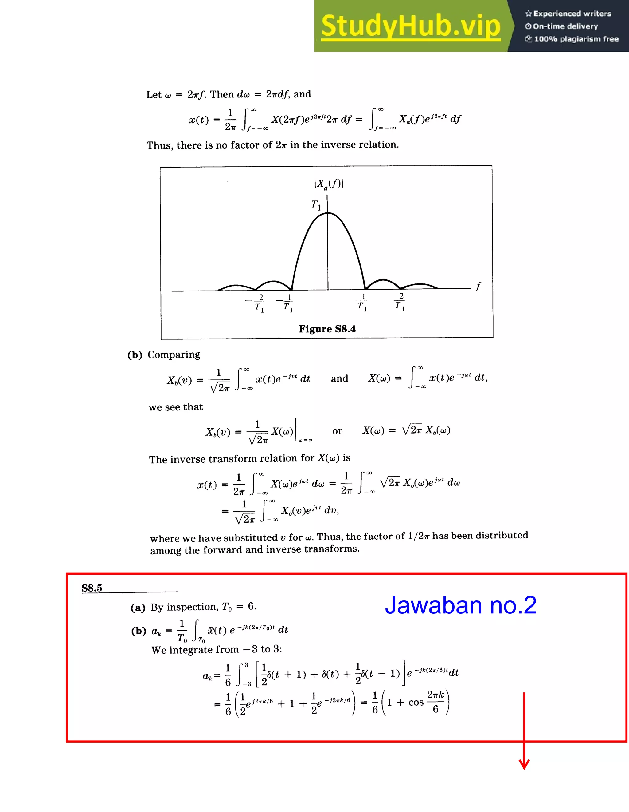 Continuous­Time Fourier Transform / Solutions
S8-7
Let w = 2irf. Then dw = 21rdf, and
=
x(t)
1
X(21rf)ej 2
"2ir df = Xa(f )ei2
,"f df
27 f= ­o
Thus, there is no factor of 21r in the inverse relation.
IXa(f)I
TI
2 1 1 2
TI TI TF T,
Figure S8.4
(b) Comparing
Xb(V) = -1 x(t)e jv' dt and X(w) = x(t ­j~" dt,
we see that
Xb(V) = X(W) or X(w) = 7 X(w)
V2_ ­V
7r
The inverse transform relation for X(w) is
x(t) -
1 *0
X(w)e
j
dw = 1 X2r(w)ej­ dw
=1
Xb(v)e jvt dv,
where we have substituted v for w. Thus, the factor of 1/2­x has been distributed
among the forward and inverse transforms.
S8.5
(a) By inspection, To = 6.
(b) ak = 1 TO )e ­k(
2
/To)t dt
TO JT0
We integrate from -3 to 3:
1 1 1
ak= (ti + 1)+ 6(t) + ­6(t ­ + c 6
J­
2 2
(1
= 1 +l 1 + 'je ­Jlk6.. Cos 2k
Jawaban no.2
 