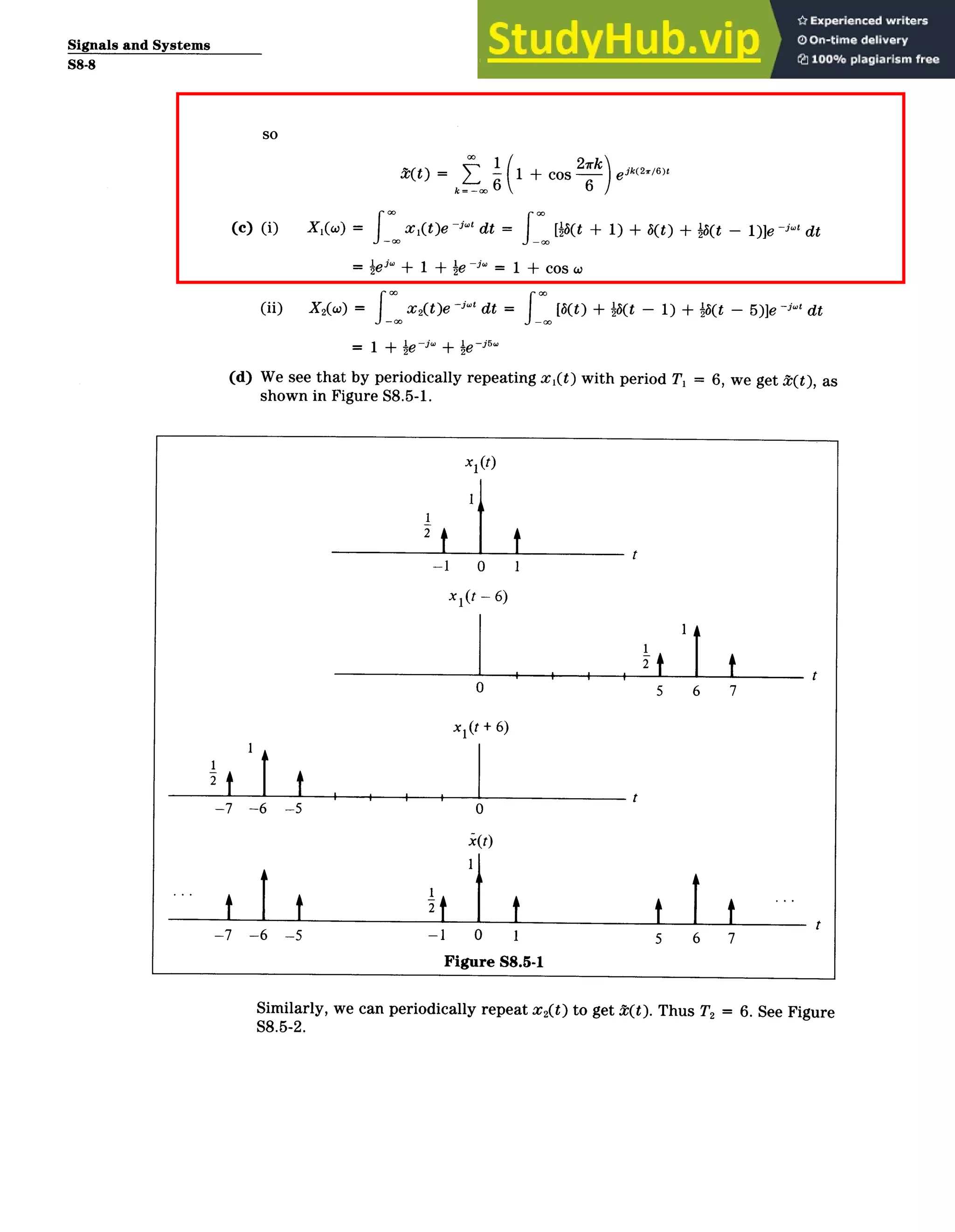 Signals and Systems
S8-8
(t) = 6( + Cos 27rk eik(2
/
6
)t
(c) (i) X1(w) = x 1 (t)e ­"' dt ­ [6(t + 1) + b(t) + ­1(t - 1)]e -j't dt
- ie * + 1 + ie ­"1 + cos w
(ii) X 2(w) = x2(t)e ­''' dt = [3( t) + it(t - 1) + ­3(t - 5)]e ­ dt
= 1 + ie -j + le ­i
5
w
(d) We see that by periodically repeating x1 ( t) with period Ti = 6, we get t(t), as
shown in Figure S8.5-1.
x1 (t)
2
t
-1 0 1
x 1 (t - 6)
0 5 6 7
xl(t + 6)
2 t t |tt) t
-7 -6 ­5 0
x(t)
­7 ­6 ­5 -1 0 1 5 6 7
Figure S8.5-1
Similarly, we can periodically repeat x 2(t) to get 1(t). Thus T2 = 6. See Figure
S8.5-2.
 