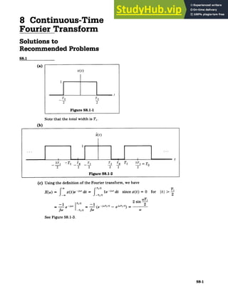 8 Continuous-Time
Fourier Transform
Solutions to
Recommended Problems
S8.1
(a)
x(t)
t
Tj Tj
2 2
Figure S8.1-1
Note that the totalwidth is T,.
(b)
i(t)
t
3T1 ­­ T1 To T1 T1 To Tl 3
T 1 =O
2 2 2 2 2 2
Figure S8.1-2
(c) Using the definition of the Fourier transform, we have
X(w) = ox(t)e ­j dt =
Ti/2 le­j" dt since x(t) = 0 for ItI>
Til 12 sin wTi
= e ­ (e ­jwTI1/2 _ eT1/
2
) = 2
JW ­T1/2 (e
See Figure S8.1-3.
S8-1
 