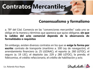 Consensualismo y formalismo
Contratos Mercantiles
Lic. Rolando Ruiz Reyes
a. 78º del Cód. Comercio en las “convenciones mercantiles” cada uno se
obliga en la manera y términos que aparezca que quiso obligarse, sin que
la validez del acto comercial dependa de la observancia de
formalidades o requisitos
Sin embargo, existen diversos contratos en los que se exige la forma por
escrito: contrato de transporte (marítimo a. 100 Ley de navegación), el
arrendamiento financiero (a. 25 LGOAAC), el reporto (a. 260 LGTOC), el
seguro (a. 19 LSC), el depósito (aa. 229 y 280 LGTOC), la prenda, el
fideicomiso, el crédito refaccionario, el crédito de habilitación y avío.
 