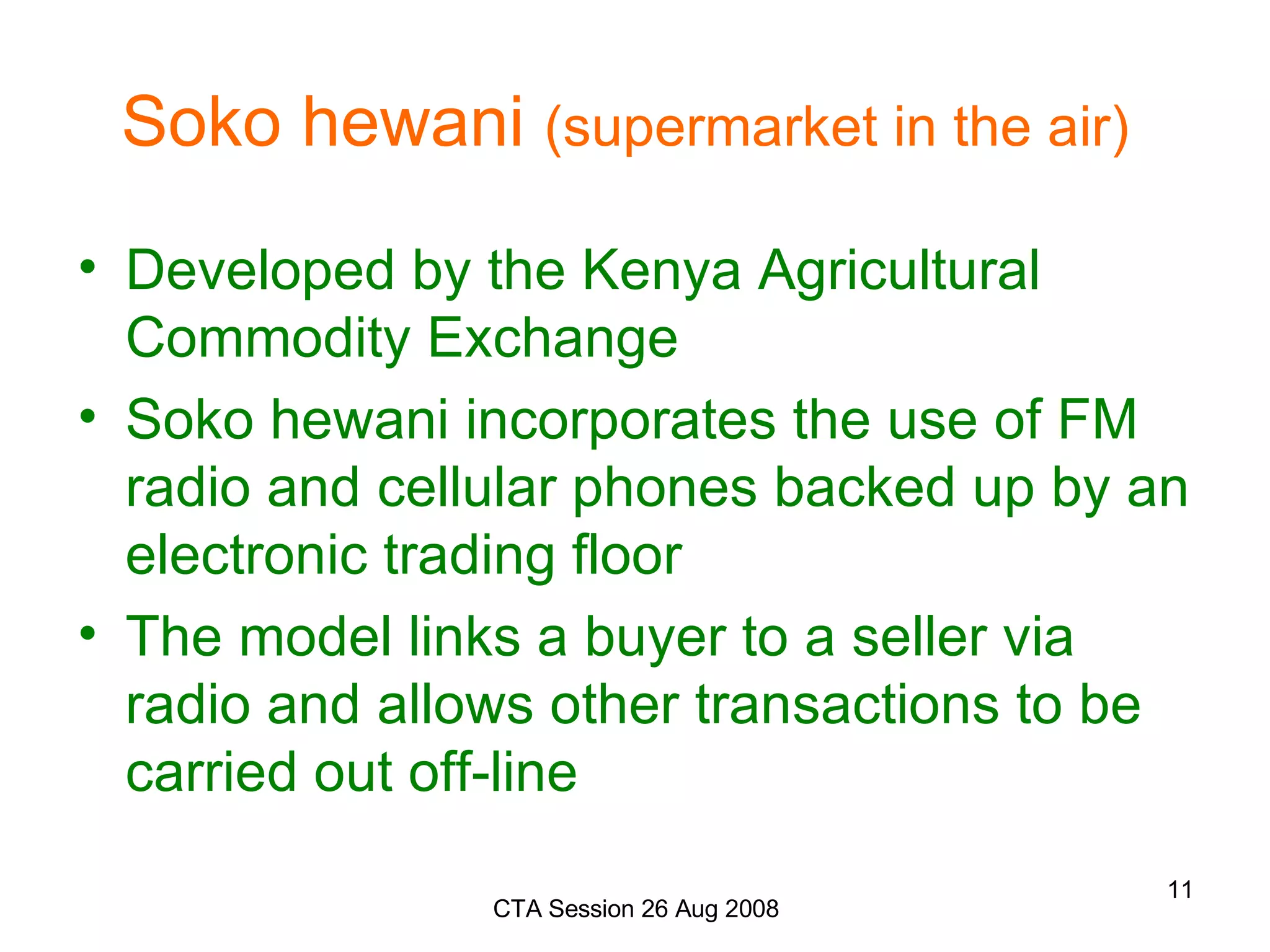 Soko hewani  (supermarket in the air)   Developed by the Kenya Agricultural Commodity Exchange Soko hewani incorporates the use of FM radio and cellular phones backed up by an electronic trading floor  The model links a buyer to a seller via radio and allows other transactions to be carried out off-line   