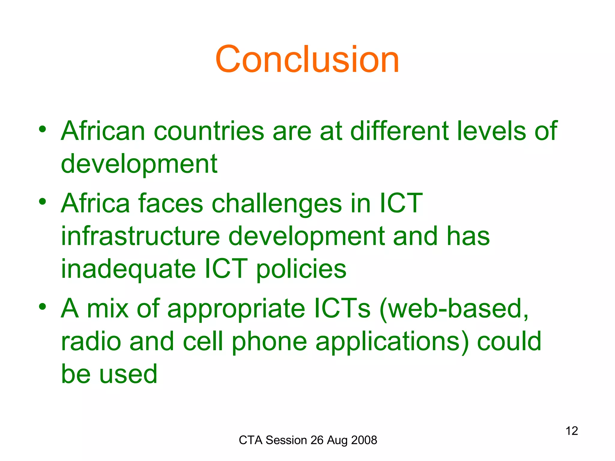 Conclusion African countries are at different levels of development Africa faces challenges in ICT infrastructure development and has inadequate ICT policies A mix of appropriate ICTs (web-based, radio and cell phone applications) could be used 