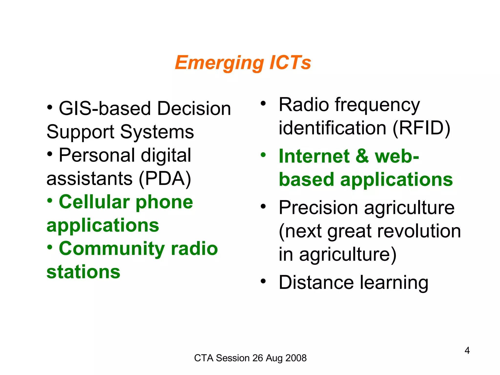 Emerging ICTs Radio frequency identification (RFID) Internet & web-based applications Precision agriculture (next great revolution in agriculture)  Distance learning GIS-based Decision Support Systems Personal digital assistants (PDA) Cellular phone applications Community radio stations 