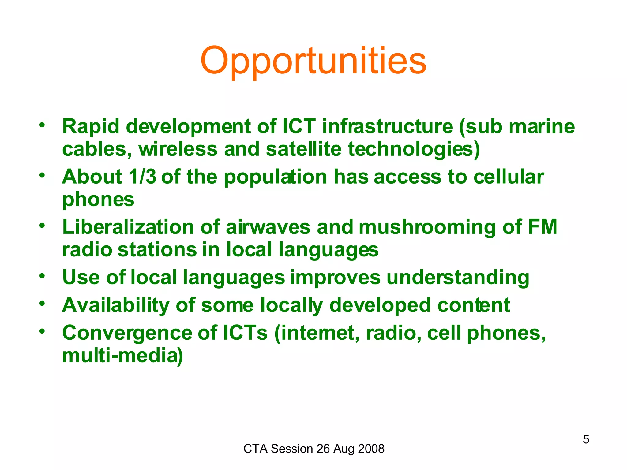 Opportunities Rapid development of ICT infrastructure (sub marine cables, wireless and satellite technologies) About 1/3 of the population has access to cellular phones Liberalization of airwaves and mushrooming of FM radio stations in local languages Use of local languages improves understanding Availability of some locally developed content Convergence of ICTs (internet, radio, cell phones, multi-media) 