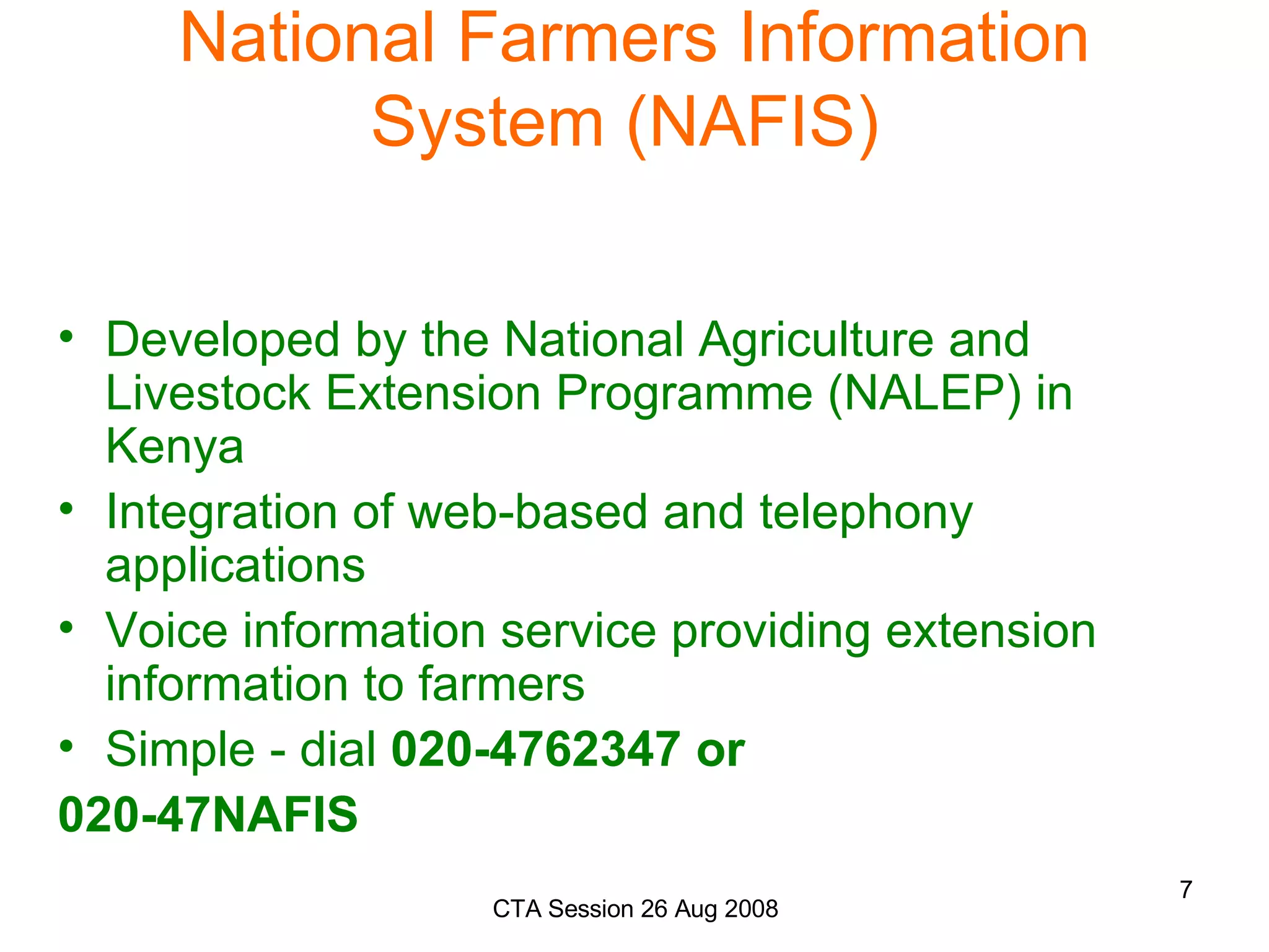 National Farmers Information System (NAFIS)  Developed by the National Agriculture and Livestock Extension Programme (NALEP) in Kenya Integration of web-based and telephony applications Voice information service providing extension information to farmers Simple - dial  020-4762347 or  020-47NAFIS 