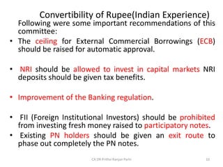 Convertibility of Rupee(Indian Experience)
Following were some important recommendations of this
committee:
• The ceiling for External Commercial Borrowings (ECB)
should be raised for automatic approval.
• NRI should be allowed to invest in capital markets NRI
deposits should be given tax benefits.
• Improvement of the Banking regulation.
• FII (Foreign Institutional Investors) should be prohibited
from investing fresh money raised to participatory notes.
• Existing PN holders should be given an exit route to
phase out completely the PN notes.
10
CA DR Prithvi Ranjan Parhi
 
