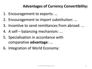 Advantages of Currency Convertibility:
1. Encouragement to exports: ...
2. Encouragement to import substitution: ...
3. Incentive to send remittances from abroad: ...
4. A self – balancing mechanism: ...
5. Specialisation in accordance with
comparative advantage: ...
6. Integration of World Economy:
CA DR Prithvi Ranjan Parhi 12
 