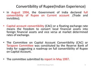 Convertibility of Rupee(Indian Experience)
• In August 1994, the Government of India declared full
convertibility of Rupee on Current account .(Trade and
invisibles).
• Capital account convertibility (CAC) or a floating exchange rate
means the freedom to convert local financial assets into
foreign financial assets and vice versa at market determined
rates of exchange.
• The Committee on Capital Account Convertibility (CAC) or
Tarapore Committee was constituted by the Reserve Bank of
India for suggesting a roadmap on full convertibility of Rupee
on Capital Account.
• The committee submitted its report in May 1997.
8
CA DR Prithvi Ranjan Parhi
 