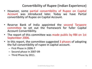 Convertibility of Rupee (Indian Experience)
• However, some partial convertibility of Rupee on Capital
Account was introduced later. Today we have Partial
convertibility of Rupee on Capital Account.
• Reserve Bank of India appointed the second Tarapore
committee to set out the framework for fuller Capital
Account Convertibility.
• The report of this committee was made public by RBI on 1st
September 2006.
• In this report, the committee suggested 3 phases of adopting
the full convertibility of rupee in capital account.
– First Phase in 2006-7
– Second phase in 2007-09
– Third Phase by 2011.
9
CA DR Prithvi Ranjan Parhi
 