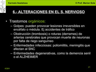 6.- ALTERACIONES EN EL S. NERVIOSO Trastornos  orgánicos: Golpes: pueden provocar lesiones irreversibles en encéfalo o médula. Ej accidentes de tráfico Obstrucción (trombosis) o roturas (derrames) de arterias cerebrales que provocan muerte de neuronas por falta de riego sanguíneo Enfermedades infecciosas: poliomilitis, meningitis que afectan al SNC Enfermedades degenerativas, como la demencia senil o el ALZHEIMER 
