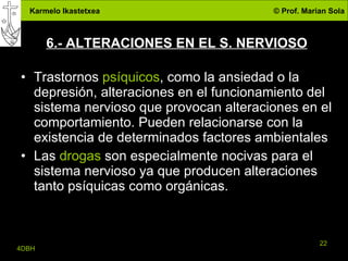 6.- ALTERACIONES EN EL S. NERVIOSO Trastornos  psíquicos , como la ansiedad o la depresión, alteraciones en el funcionamiento del sistema nervioso que provocan alteraciones en el comportamiento. Pueden relacionarse con la existencia de determinados factores ambientales Las  drogas  son especialmente nocivas para el sistema nervioso ya que producen alteraciones tanto psíquicas como orgánicas. 