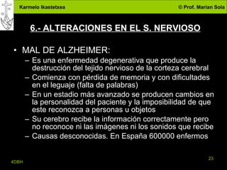 6.- ALTERACIONES EN EL S. NERVIOSO MAL DE ALZHEIMER: Es una enfermedad degenerativa que produce la destrucción del tejido nervioso de la corteza cerebral Comienza con pérdida de memoria y con dificultades en el leguaje (falta de palabras) En un estadio más avanzado se producen cambios en la personalidad del paciente y la imposibilidad de que este reconozca a personas u objetos Su cerebro recibe la información correctamente pero no reconoce ni las imágenes ni los sonidos que recibe Causas desconocidas. En España 600000 enfermos 
