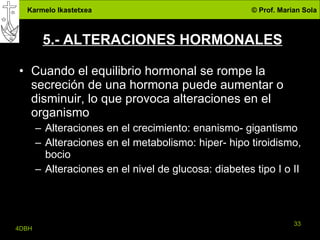 5.- ALTERACIONES HORMONALES Cuando el equilibrio hormonal se rompe la secreción de una hormona puede aumentar o disminuir, lo que provoca alteraciones en el organismo Alteraciones en el crecimiento: enanismo- gigantismo Alteraciones en el metabolismo: hiper- hipo tiroidismo, bocio Alteraciones en el nivel de glucosa: diabetes tipo I o II 