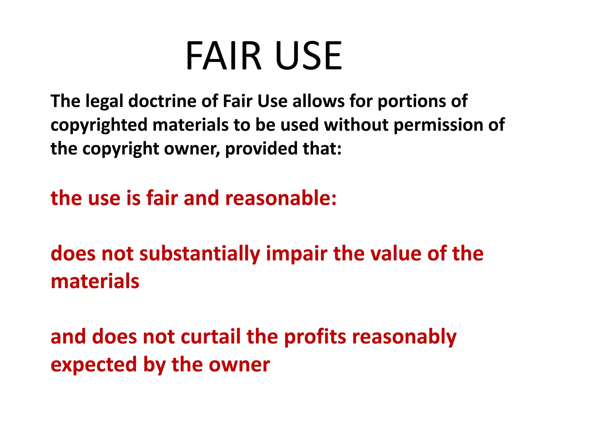 The legal doctrine of Fair Use allows for portions of
copyrighted materials to be used without permission of
the copyright owner, provided that:
the use is fair and reasonable:
does not substantially impair the value of the
materials
and does not curtail the profits reasonably
expected by the owner
FAIR USE
 