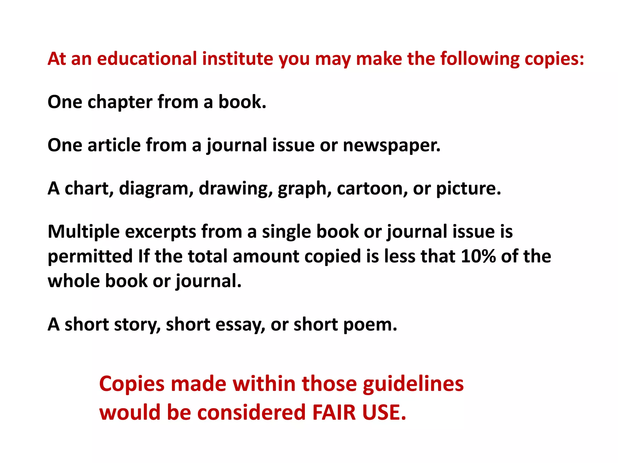 At an educational institute you may make the following copies:
One chapter from a book.
One article from a journal issue or newspaper.
A chart, diagram, drawing, graph, cartoon, or picture.
Multiple excerpts from a single book or journal issue is
permitted If the total amount copied is less that 10% of the
whole book or journal.
A short story, short essay, or short poem.
Copies made within those guidelines
would be considered FAIR USE.
 