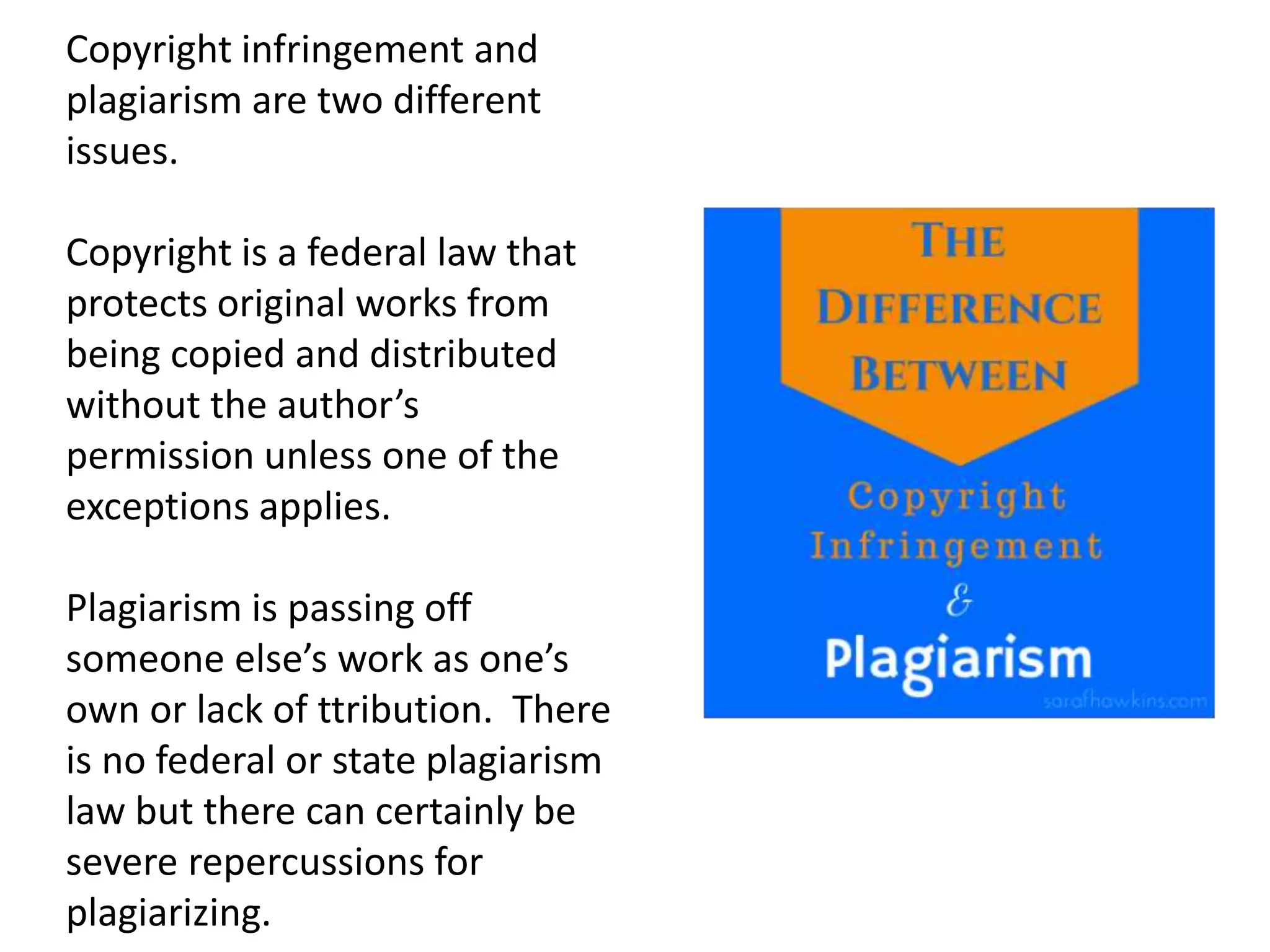 Copyright infringement and
plagiarism are two different
issues.
Copyright is a federal law that
protects original works from
being copied and distributed
without the author’s
permission unless one of the
exceptions applies.
Plagiarism is passing off
someone else’s work as one’s
own or lack of ttribution. There
is no federal or state plagiarism
law but there can certainly be
severe repercussions for
plagiarizing.
 
