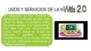 USOS Y SERVICIOS DE LA WEB 2.0
Se concentra en los servicios o
aplicaciones comunes de esta, tales
como los Blogs, el compartir video,
las redes sociales y el “podcasting”;
una Web con una interconexión
social mucho mayor en la que las
personas pueden realizar
contribuciones en la misma medida
en la que consumen información y
utilizan servicios.
 